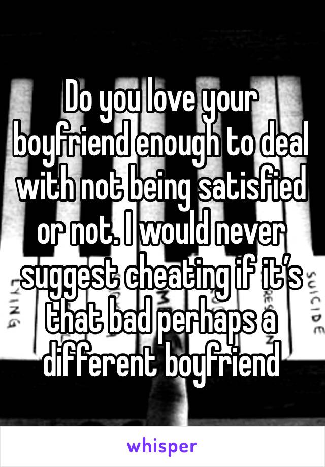 Do you love your boyfriend enough to deal with not being satisfied or not. I would never suggest cheating if it’s that bad perhaps a different boyfriend 