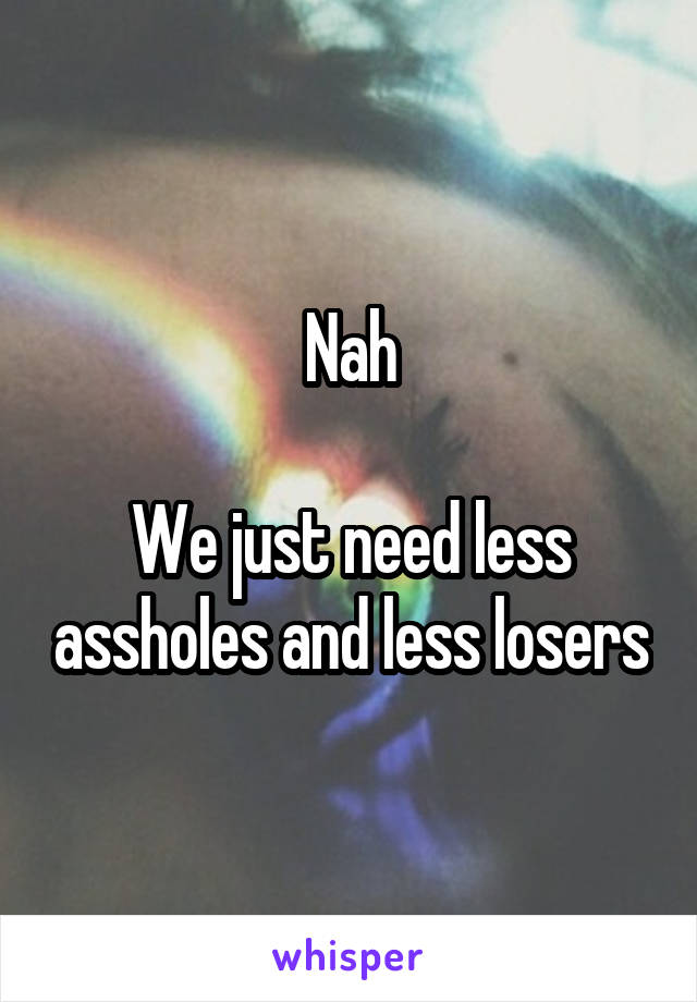 Nah

We just need less assholes and less losers