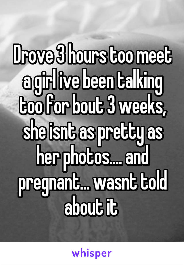 Drove 3 hours too meet a girl ive been talking too for bout 3 weeks, she isnt as pretty as her photos.... and pregnant... wasnt told about it 