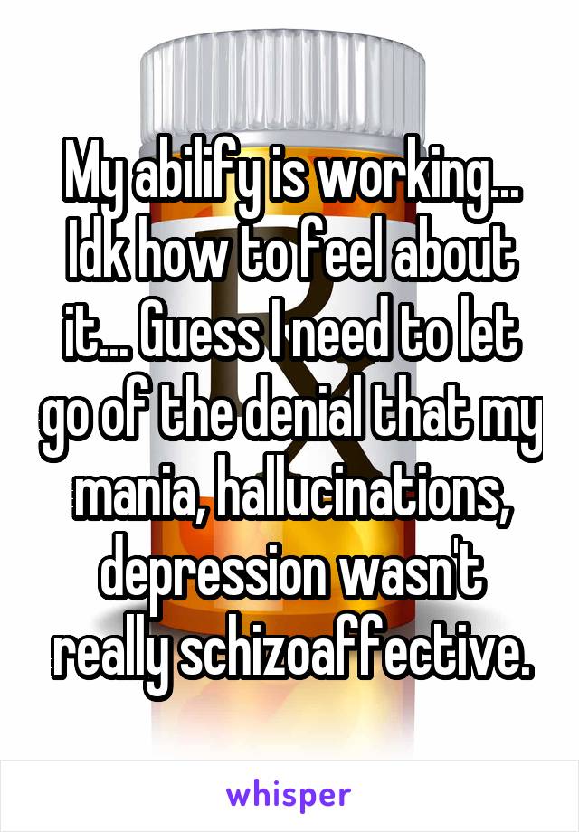 My abilify is working... Idk how to feel about it... Guess I need to let go of the denial that my mania, hallucinations, depression wasn't really schizoaffective.