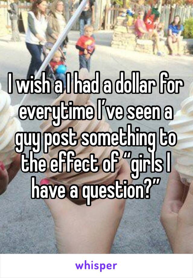 I wish a I had a dollar for everytime I’ve seen a guy post something to the effect of “girls I have a question?” 
