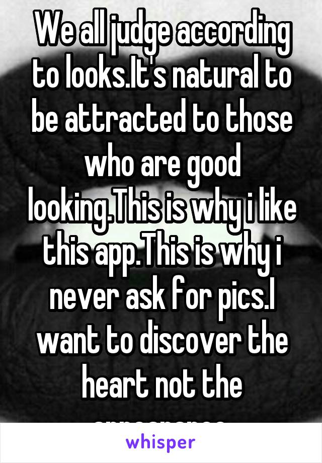 We all judge according to looks.It's natural to be attracted to those who are good looking.This is why i like this app.This is why i never ask for pics.I want to discover the heart not the appearance.
