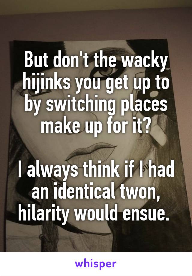 But don't the wacky hijinks you get up to by switching places make up for it?

I always think if I had an identical twon, hilarity would ensue. 