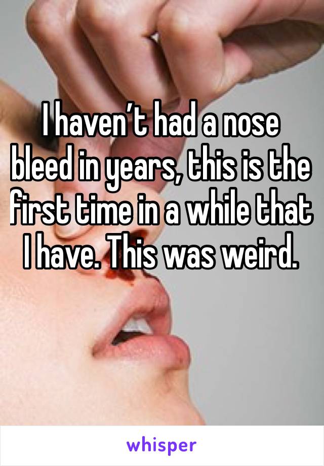 I haven’t had a nose bleed in years, this is the first time in a while that I have. This was weird.