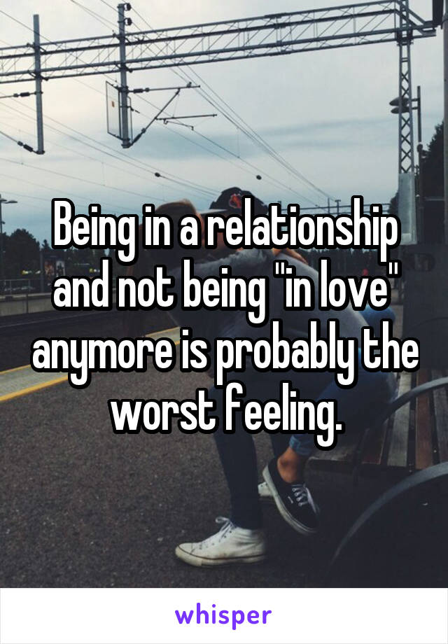 Being in a relationship and not being "in love" anymore is probably the worst feeling.
