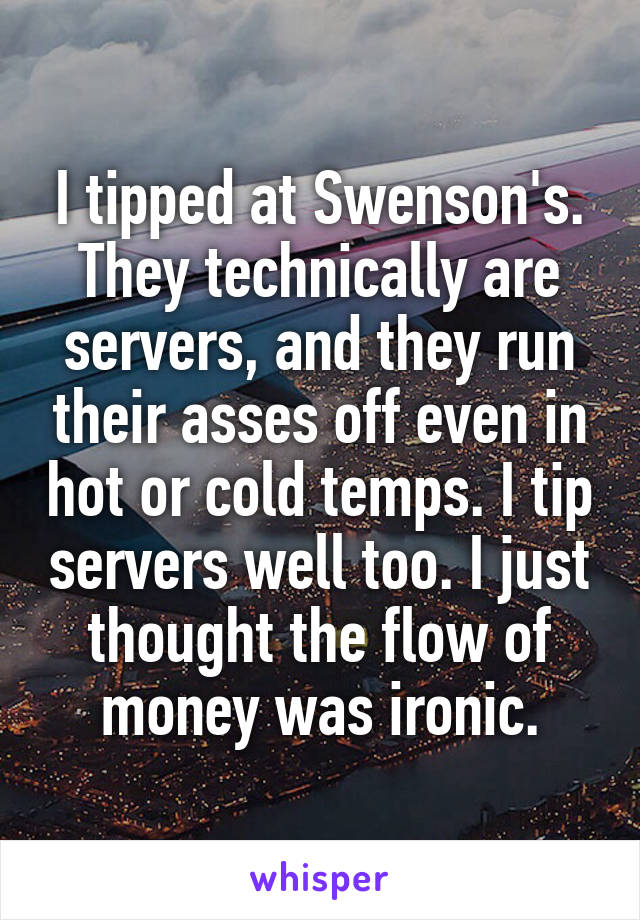 I tipped at Swenson's. They technically are servers, and they run their asses off even in hot or cold temps. I tip servers well too. I just thought the flow of money was ironic.