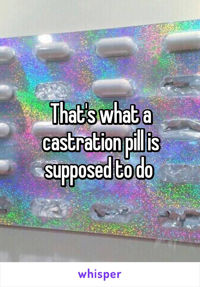 That's what a castration pill is supposed to do 