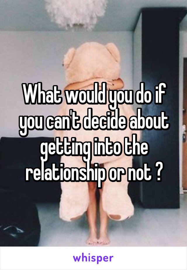 What would you do if you can't decide about getting into the relationship or not ?