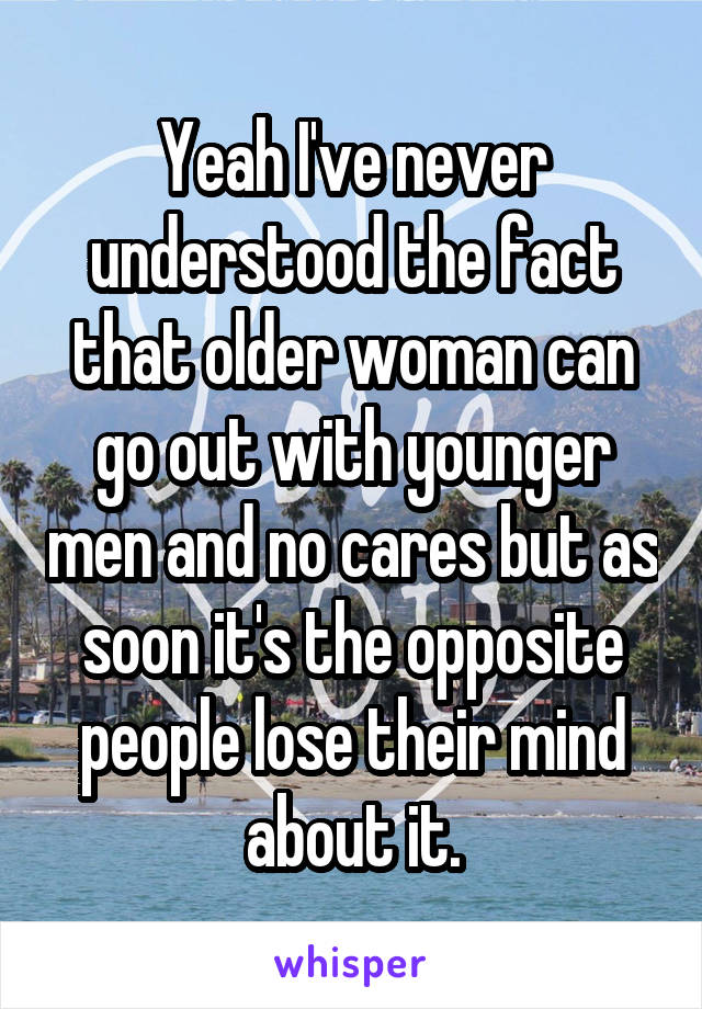 Yeah I've never understood the fact that older woman can go out with younger men and no cares but as soon it's the opposite people lose their mind about it.