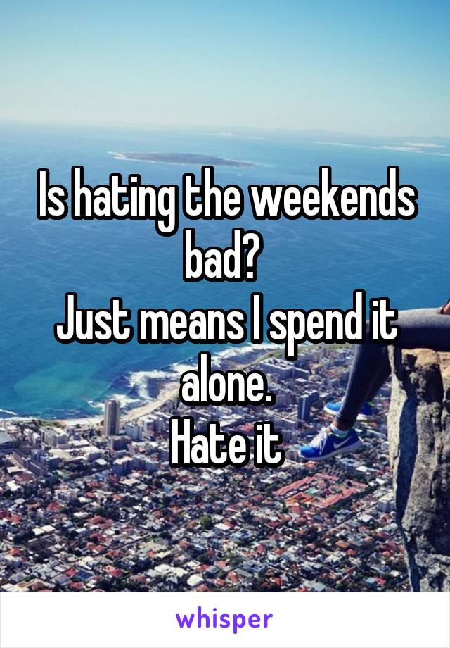 Is hating the weekends bad? 
Just means I spend it alone.
Hate it