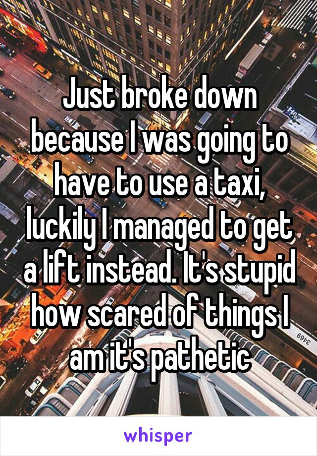 Just broke down because I was going to have to use a taxi, luckily I managed to get a lift instead. It's stupid how scared of things I am it's pathetic