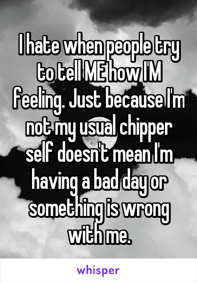 I hate when people try to tell ME how I'M feeling. Just because I'm not my usual chipper self doesn't mean I'm having a bad day or something is wrong with me.
