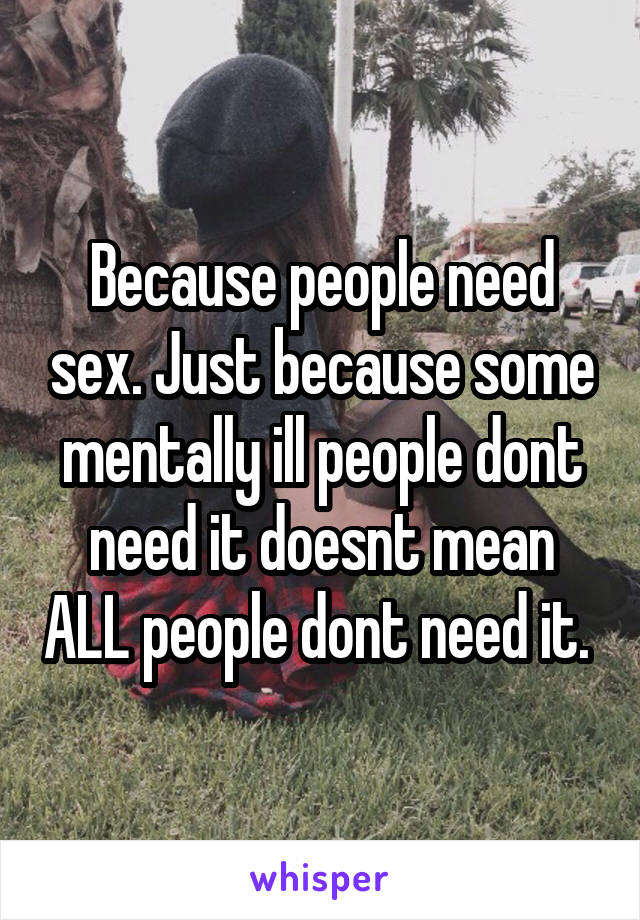 Because people need sex. Just because some mentally ill people dont need it doesnt mean ALL people dont need it. 