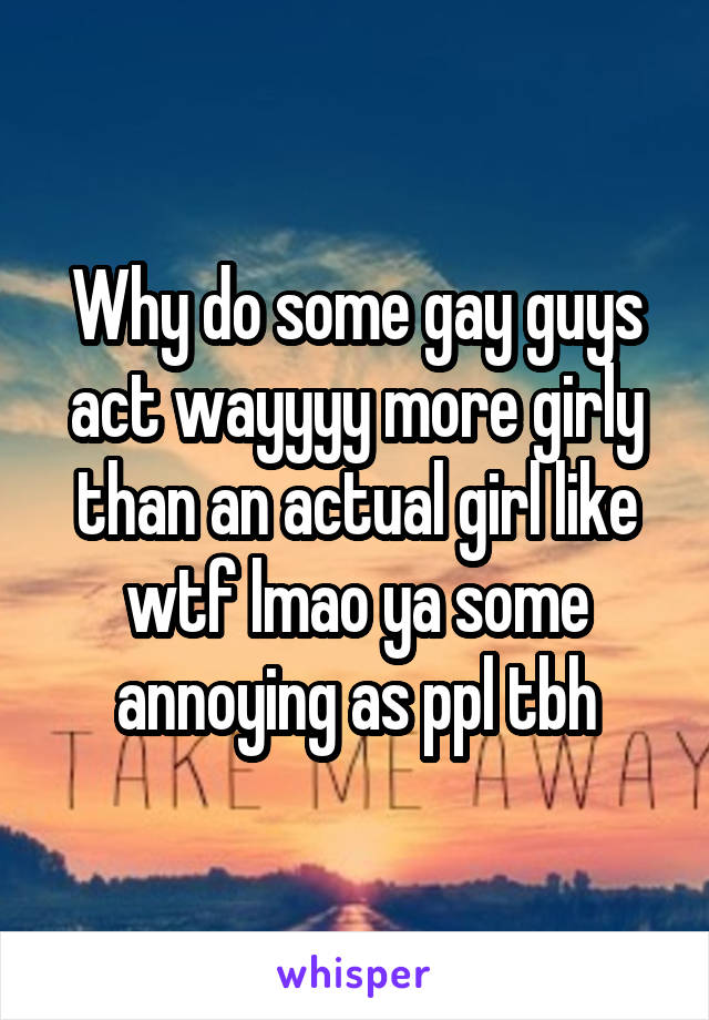 Why do some gay guys act wayyyy more girly than an actual girl like wtf lmao ya some annoying as ppl tbh