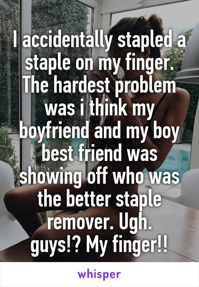 I accidentally stapled a staple on my finger. The hardest problem was i think my boyfriend and my boy best friend was showing off who was the better staple remover. Ugh.
guys!? My finger!!