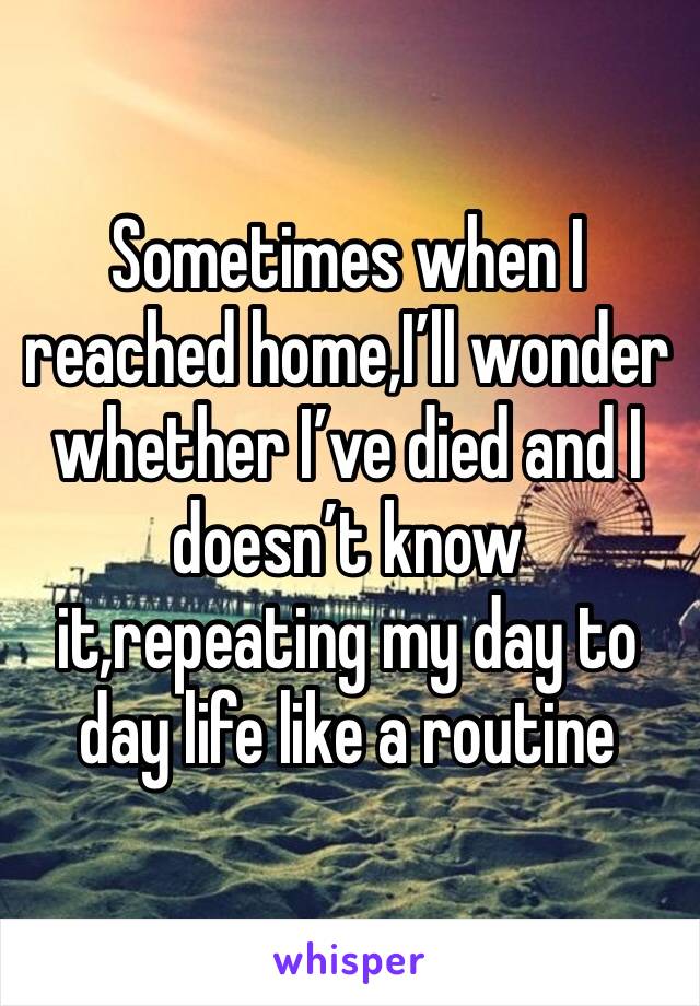 Sometimes when I reached home,I’ll wonder whether I’ve died and I doesn’t know it,repeating my day to day life like a routine