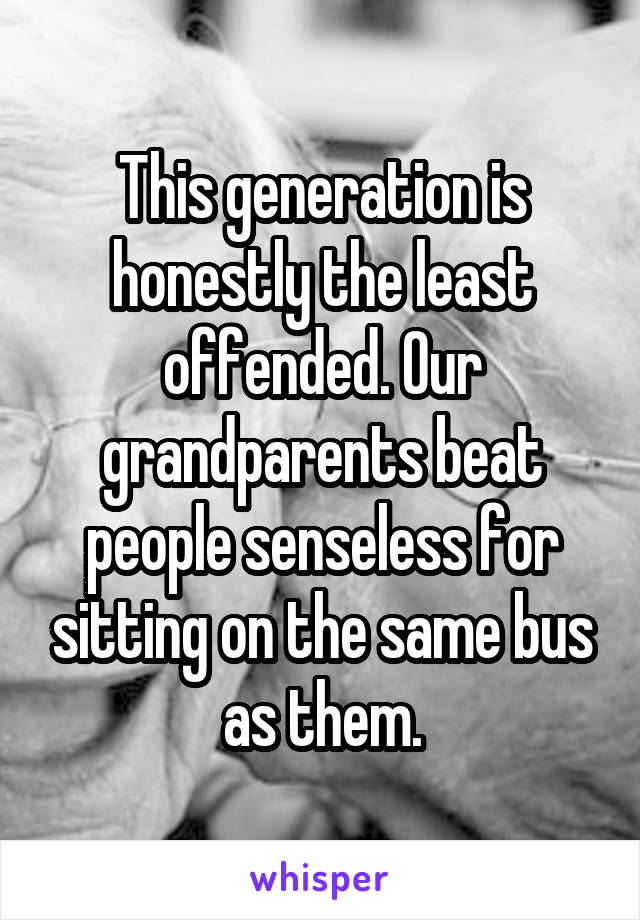 This generation is honestly the least offended. Our grandparents beat people senseless for sitting on the same bus as them.