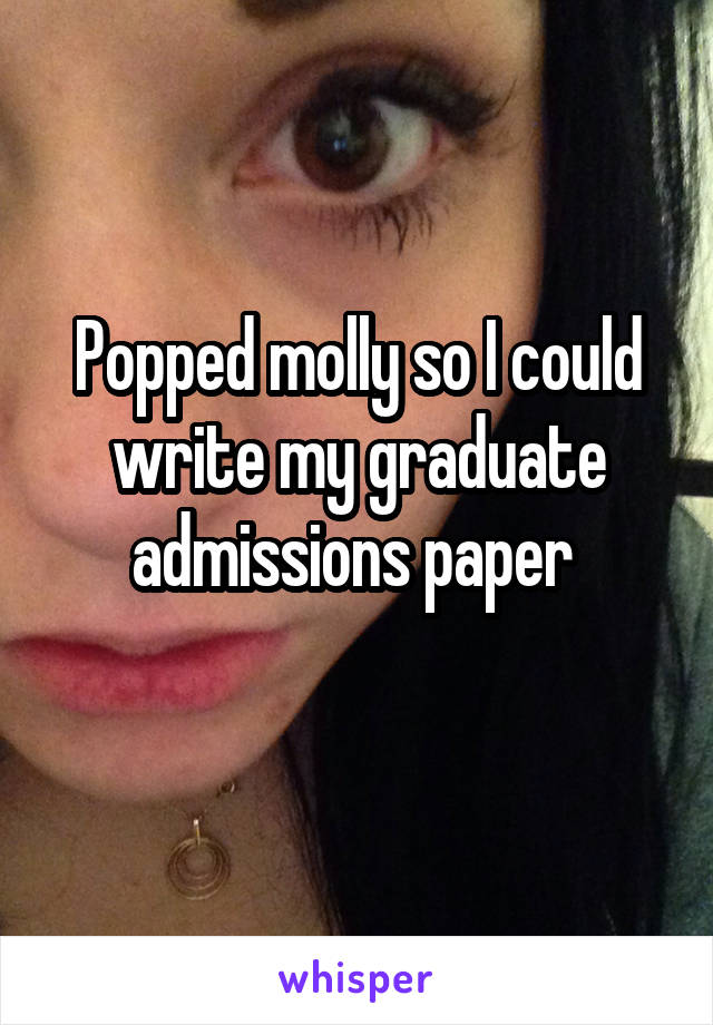 Popped molly so I could write my graduate admissions paper 

