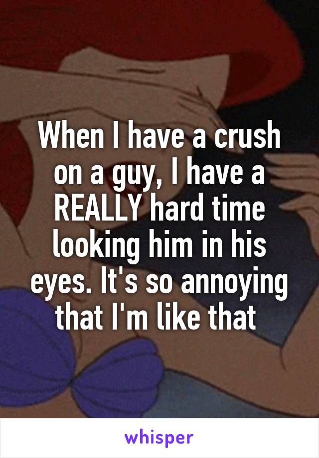 When I have a crush on a guy, I have a REALLY hard time looking him in his eyes. It's so annoying that I'm like that 