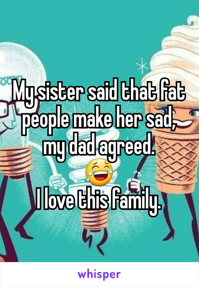 My sister said that fat people make her sad, my dad agreed.
😂
I love this family.