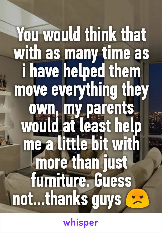 You would think that with as many time as i have helped them move everything they own, my parents would at least help me a little bit with more than just furniture. Guess not...thanks guys 😡