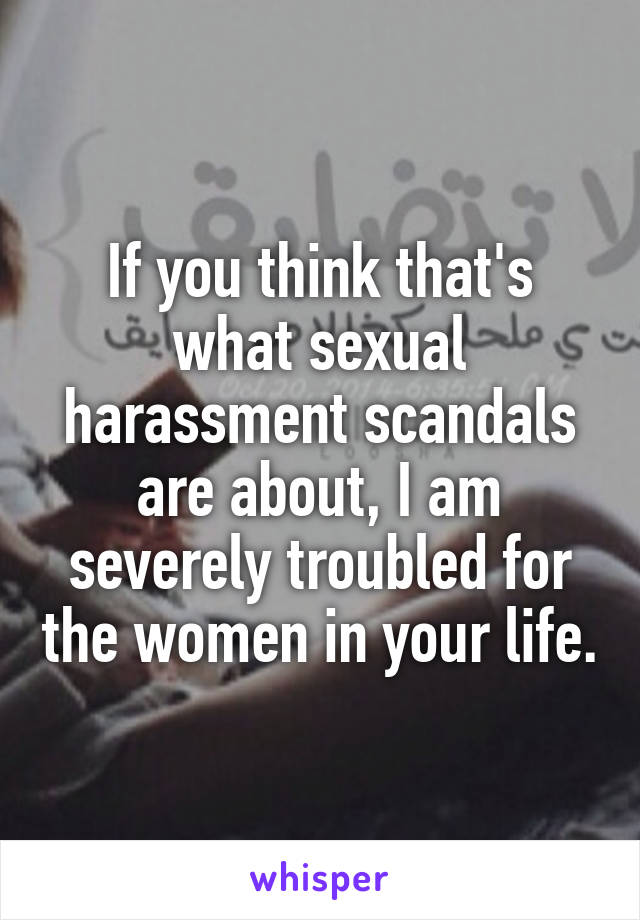 If you think that's what sexual harassment scandals are about, I am severely troubled for the women in your life.