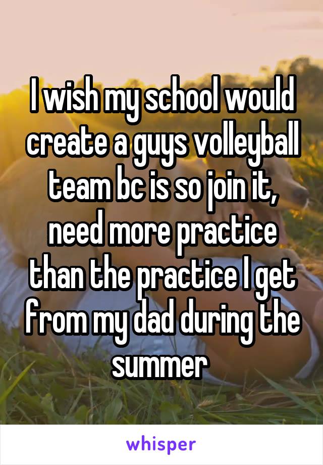 I wish my school would create a guys volleyball team bc is so join it, need more practice than the practice I get from my dad during the summer 