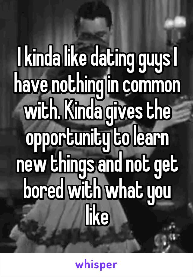 I kinda like dating guys I have nothing in common with. Kinda gives the opportunity to learn new things and not get bored with what you like