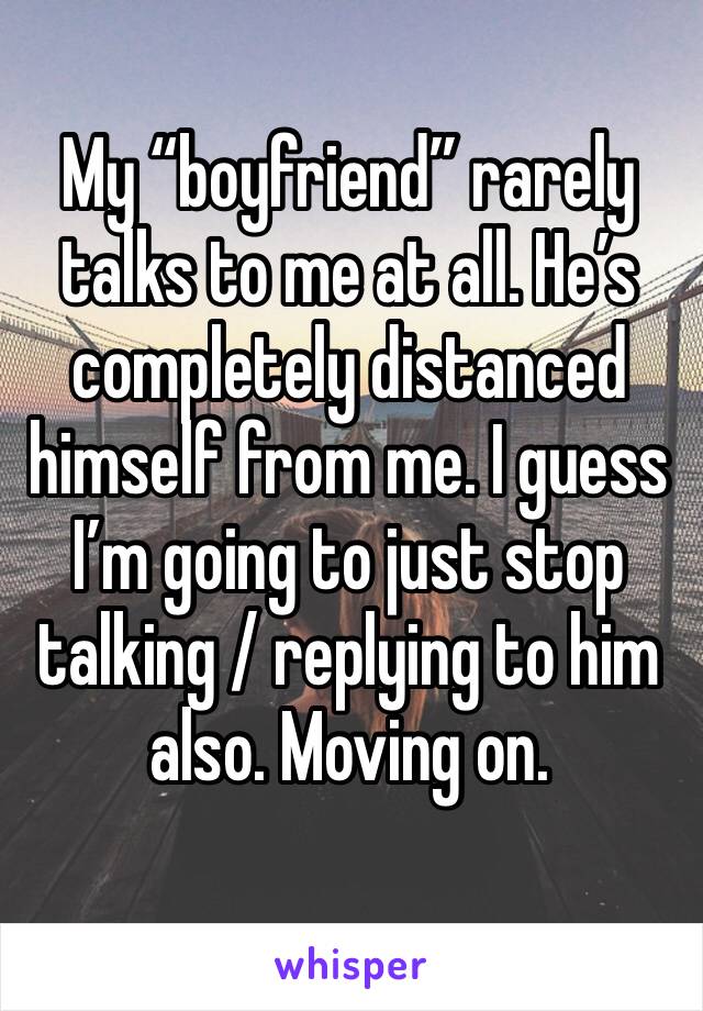 My “boyfriend” rarely talks to me at all. He’s completely distanced himself from me. I guess I’m going to just stop talking / replying to him also. Moving on. 