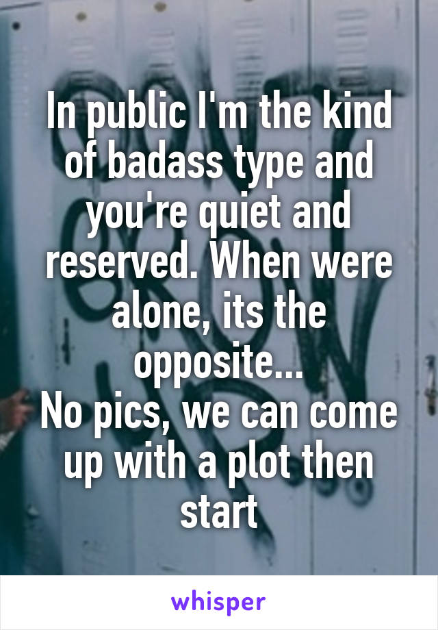 In public I'm the kind of badass type and you're quiet and reserved. When were alone, its the opposite...
No pics, we can come up with a plot then start