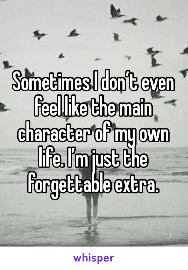 Sometimes I don’t even feel like the main character of my own life. I’m just the forgettable extra.