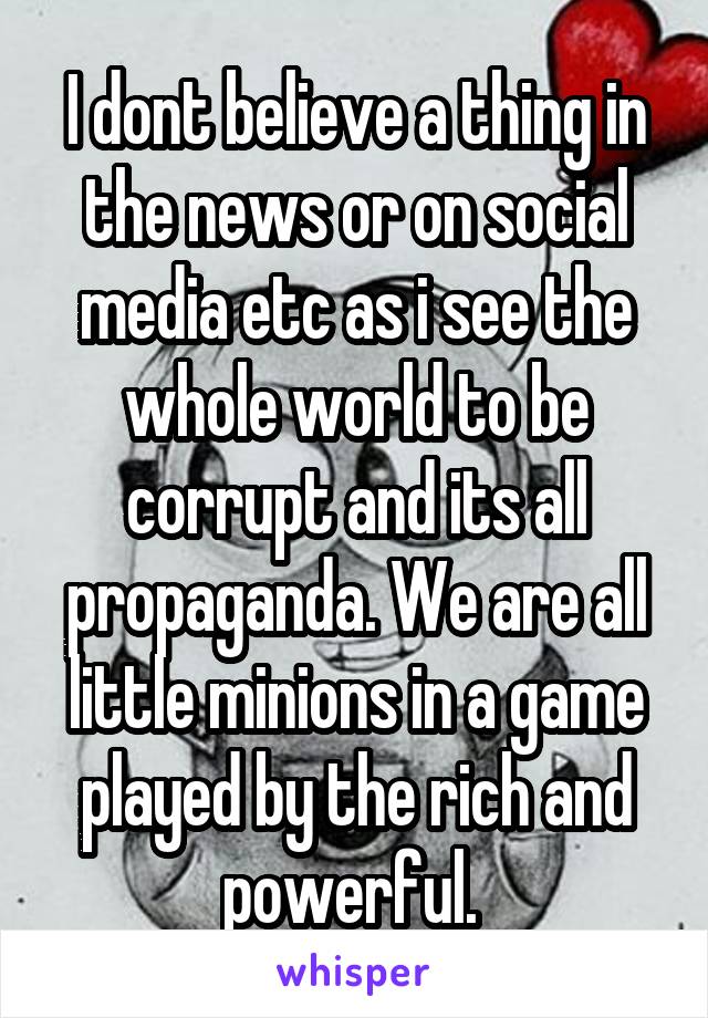 I dont believe a thing in the news or on social media etc as i see the whole world to be corrupt and its all propaganda. We are all little minions in a game played by the rich and powerful. 