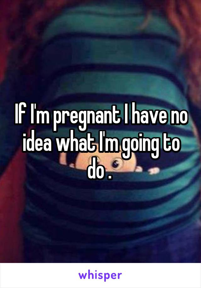 If I'm pregnant I have no idea what I'm going to do . 