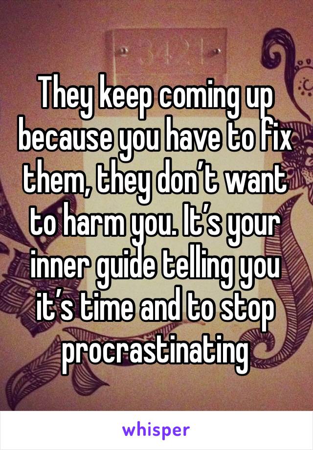 They keep coming up because you have to fix them, they don’t want to harm you. It’s your inner guide telling you it’s time and to stop procrastinating 