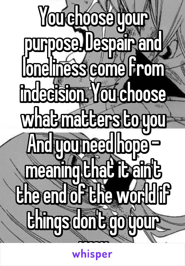 You choose your purpose. Despair and loneliness come from indecision. You choose what matters to you
And you need hope - meaning that it ain't the end of the world if things don't go your way