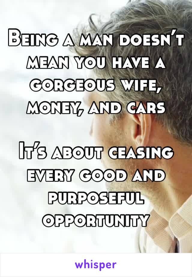 Being a man doesn’t mean you have a gorgeous wife, money, and cars

It’s about ceasing every good and purposeful opportunity 