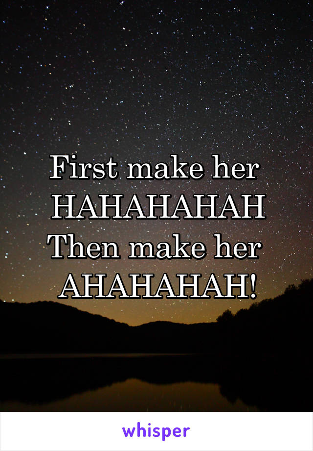 First make her 
HAHAHAHAH
Then make her 
AHAHAHAH!