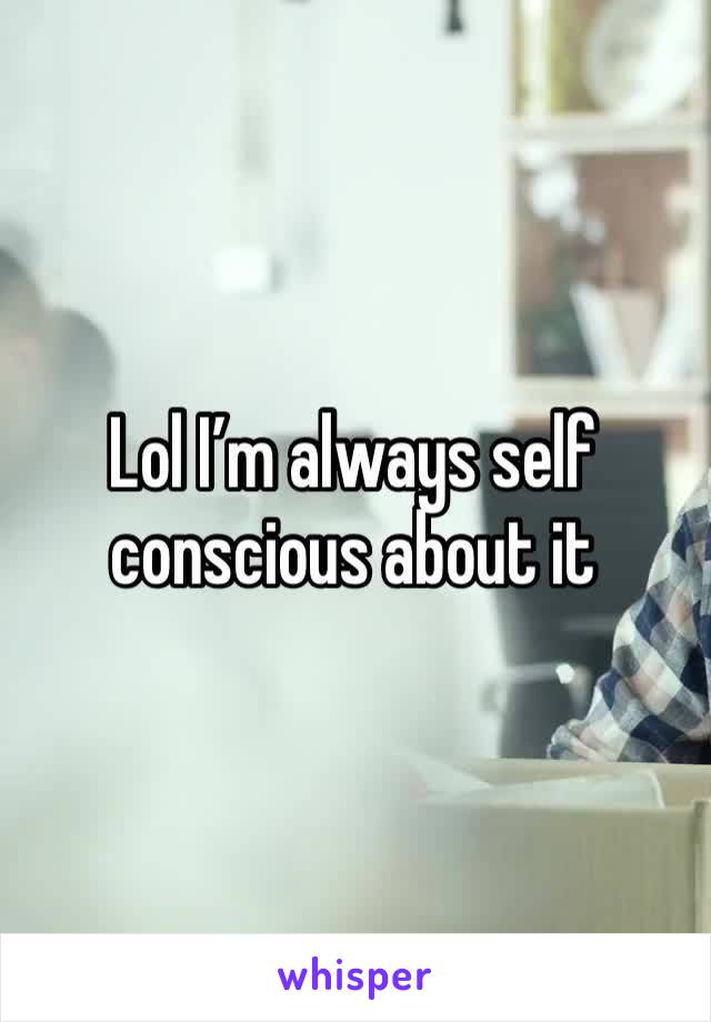 Lol I’m always self conscious about it