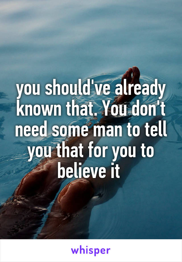 you should've already known that. You don't need some man to tell you that for you to believe it 