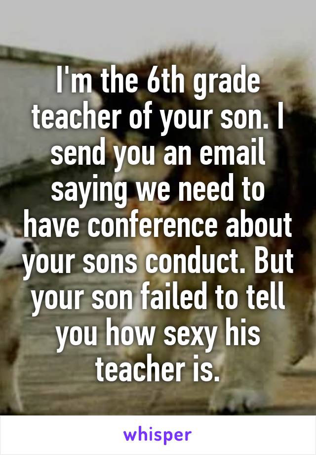 I'm the 6th grade teacher of your son. I send you an email saying we need to have conference about your sons conduct. But your son failed to tell you how sexy his teacher is.