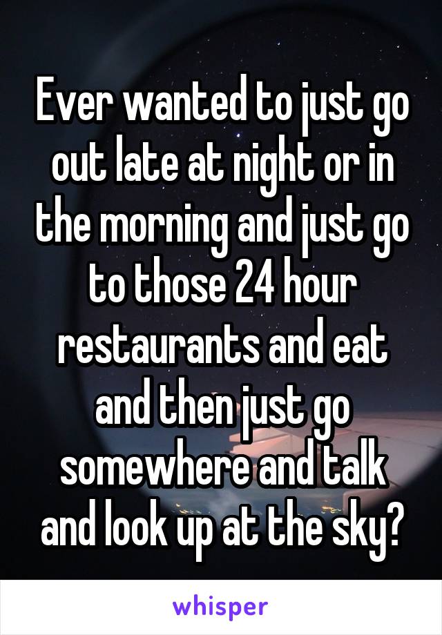 Ever wanted to just go out late at night or in the morning and just go to those 24 hour restaurants and eat and then just go somewhere and talk and look up at the sky?