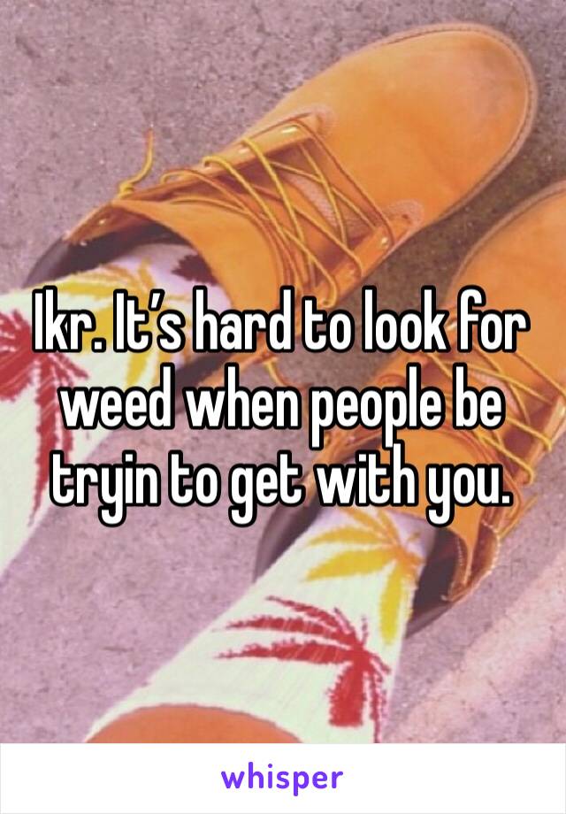 Ikr. It’s hard to look for weed when people be tryin to get with you. 