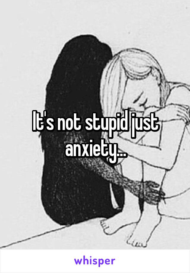 It's not stupid just anxiety...