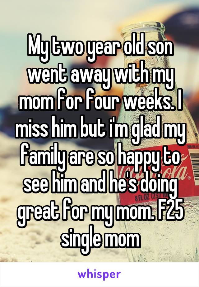 My two year old son went away with my mom for four weeks. I miss him but i'm glad my family are so happy to see him and he's doing great for my mom. F25 single mom