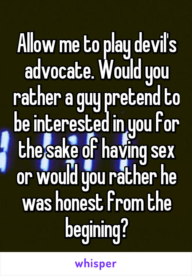 Allow me to play devil's advocate. Would you rather a guy pretend to be interested in you for the sake of having sex or would you rather he was honest from the begining?