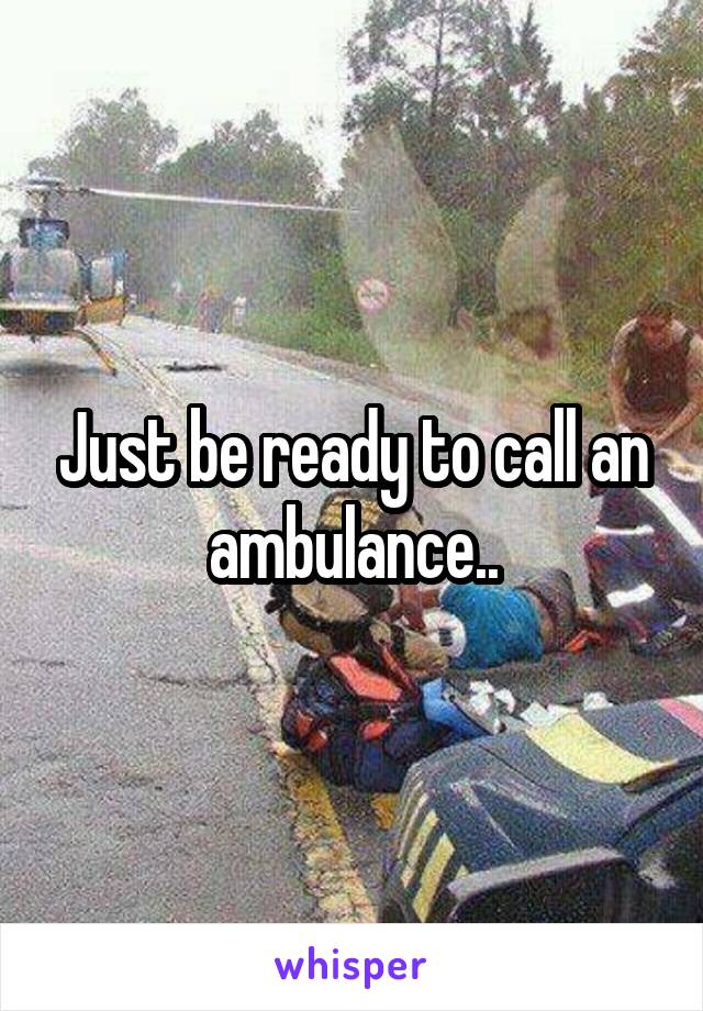 Just be ready to call an ambulance..