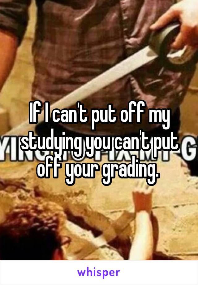 If I can't put off my studying you can't put off your grading. 