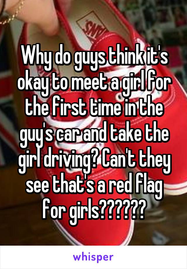 Why do guys think it's okay to meet a girl for the first time in the guy's car and take the girl driving? Can't they see that's a red flag for girls??????