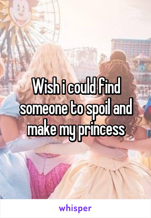 Wish i could find someone to spoil and make my princess