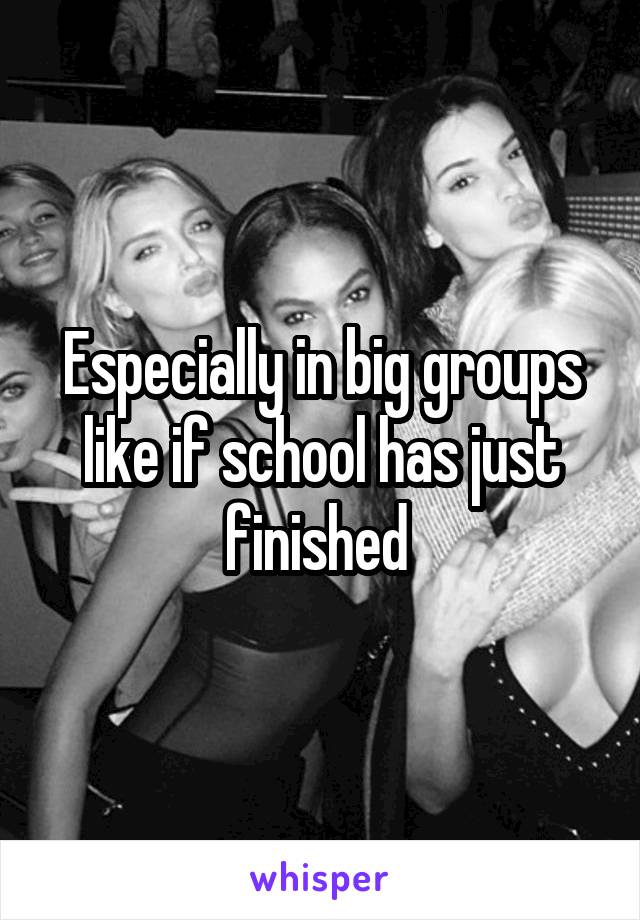 Especially in big groups like if school has just finished 